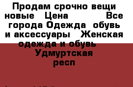 Продам срочно вещи новые › Цена ­ 1 000 - Все города Одежда, обувь и аксессуары » Женская одежда и обувь   . Удмуртская респ.